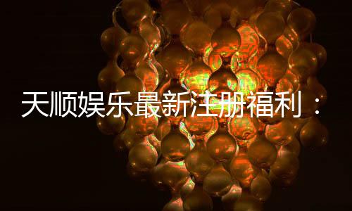 天顺娱乐最新注册福利:新会员专享豪礼与高额返水活动