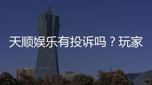 天顺娱乐有投诉吗？玩家真实反馈与投诉处理解析