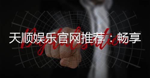 天顺娱乐官网推荐:畅享顶级棋牌电游的完美之选