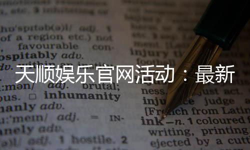 天顺娱乐官网活动：最新优惠与独家福利等你来拿