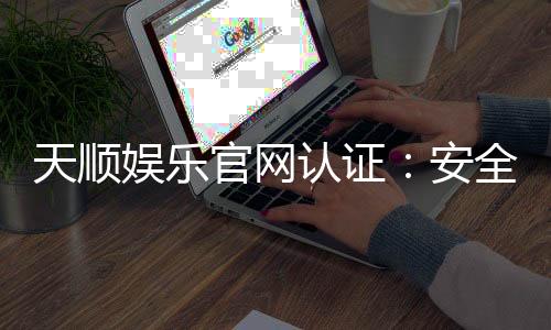天顺娱乐官网认证:安全可靠的娱乐平台首选