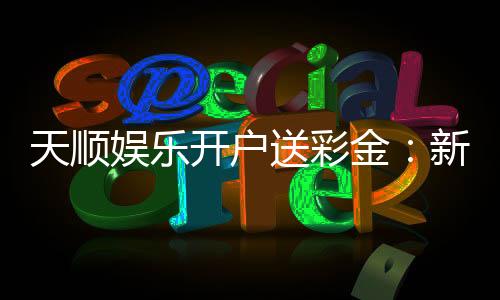 天顺娱乐开户送彩金：新会员注册即享豪礼彩金大放送
