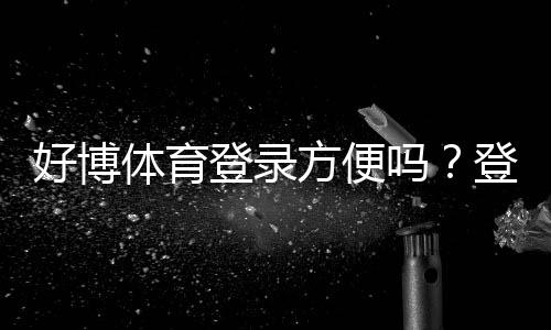 好博体育登录方便吗?登录流程、常见问题与快速解决方法