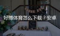 好博体育怎么下载？安卓iOS电脑版最新版本一键安装与注册教程