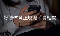 好博体育正规吗？真相揭秘：安全性、合法性与用户评价全方位分析