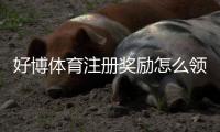 好博体育注册奖励怎么领取？最新活动规则、领取步骤与注意事项详解