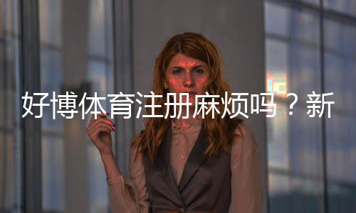 好博体育注册麻烦吗？新手快速注册攻略与常见问题全解