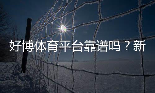 好博体育平台靠谱吗？新手注册指南、玩法解析与安全性评测