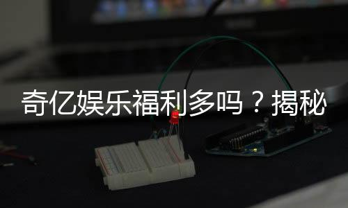 奇亿娱乐福利多吗?揭秘其丰厚福利与独家优惠