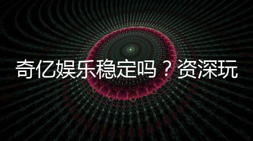 奇亿娱乐稳定吗?资深玩家实测平台稳定性与体验分享