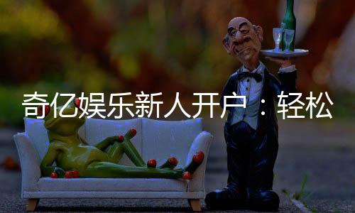 奇亿娱乐新人开户:轻松注册享首存礼金与独家优惠