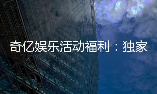 奇亿娱乐活动福利:独家礼包与高额返水等你来拿