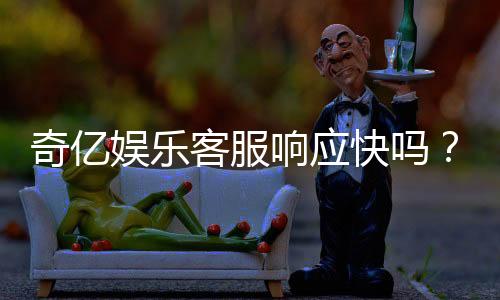 奇亿娱乐客服响应快吗?实测体验告诉你答案