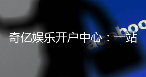 奇亿娱乐开户中心:一站式注册指南与首存优惠详解