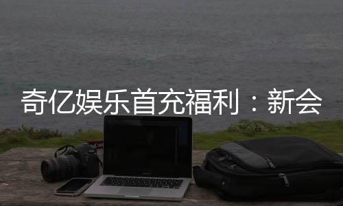 奇亿娱乐首充福利:新会员专享高额返利与独家礼包