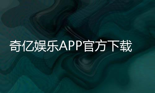 奇亿娱乐APP官方下载通道:安全便捷的一站式游戏平台入口
