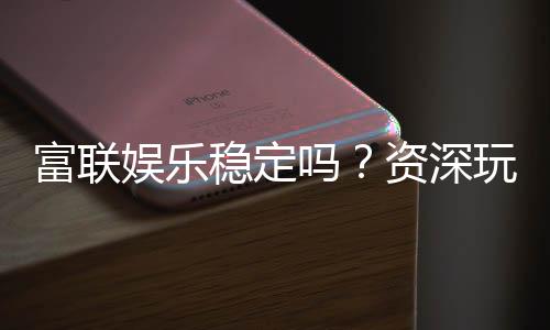富联娱乐稳定吗?资深玩家解析平台安全性与游戏体验