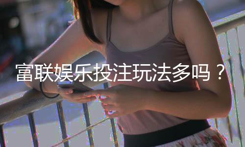 富联娱乐投注玩法多吗？揭秘平台特色游戏与实战技巧