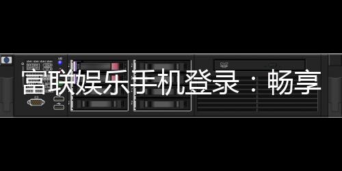富联娱乐手机登录:畅享顶级棋牌电游的移动端体验