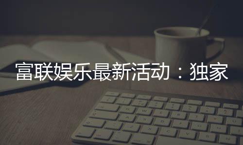 富联娱乐最新活动：独家优惠与豪华礼包限时放送