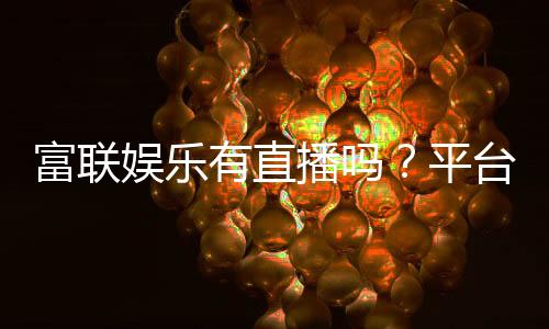 富联娱乐有直播吗?平台真人娱乐直播全解析