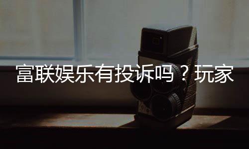 富联娱乐有投诉吗?玩家真实反馈与投诉处理解析