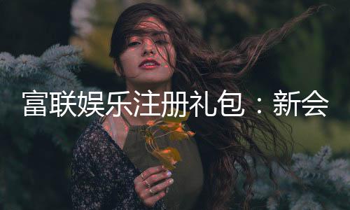 富联娱乐注册礼包：新会员专享豪礼与高额返利