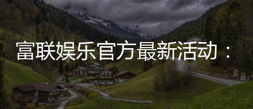 富联娱乐官方最新活动:独家优惠与精彩赛事等你参与