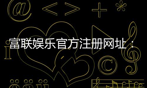 富联娱乐官方注册网址:轻松获取专属游戏礼包与VIP特权