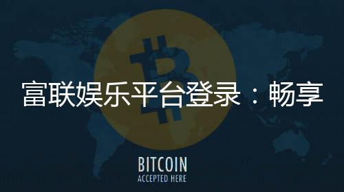 富联娱乐平台登录:畅享顶级棋牌电游的尊贵体验