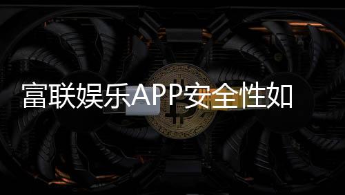 富联娱乐APP安全性如何?深度解析其资金保障与数据防护机制