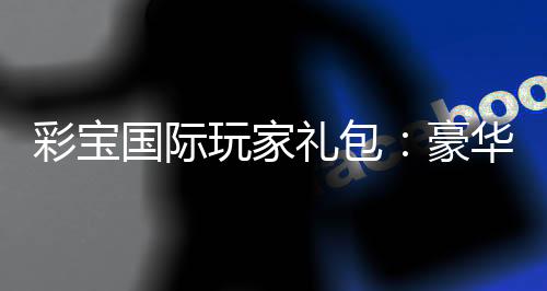 彩宝国际玩家礼包:豪华福利等你来领
