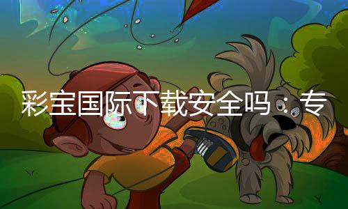 彩宝国际下载安全吗：专业玩家分享实用经验