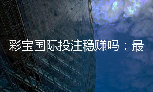 彩宝国际投注稳赚吗:最新玩法攻略分享