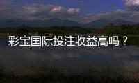 彩宝国际投注收益高吗？真实玩家经验告诉你