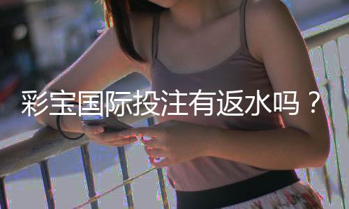 彩宝国际投注有返水吗？畅享投注赚钱新体验