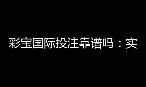 彩宝国际投注靠谱吗:实力大揭秘