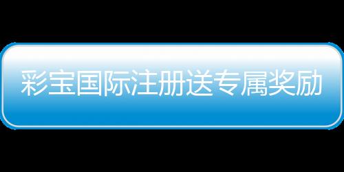 彩宝国际注册送专属奖励:玩家必备福利攻略