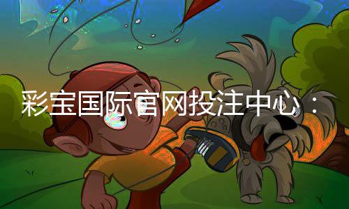 彩宝国际官网投注中心:畅享最佳棋牌娱乐体验