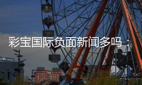 彩宝国际负面新闻多吗:澄清真相