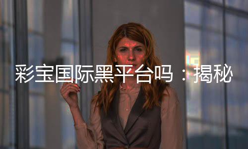 彩宝国际黑平台吗:揭秘真相