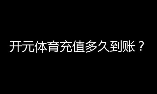 开元体育充值多久到账?到账时间及常见问题解析