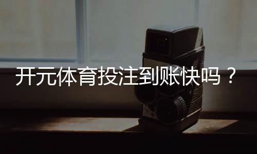 开元体育投注到账快吗?实测到账速度与提款技巧分享