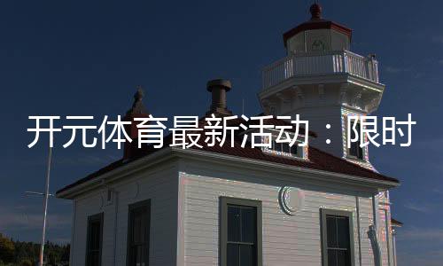 开元体育最新活动：限时福利与精彩赛事等你来参与