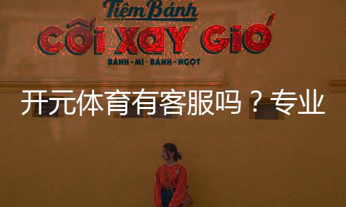 开元体育有客服吗?专业客服团队与高效沟通渠道解析