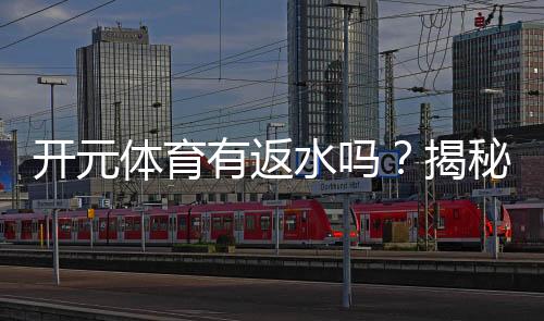开元体育有返水吗?揭秘返水规则与高额优惠详情