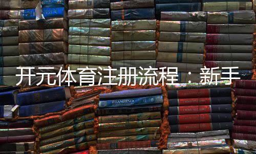 开元体育注册流程:新手必看的快速开户指南