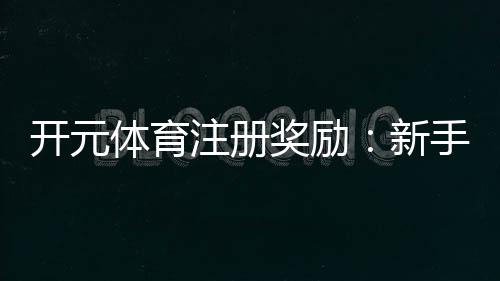 开元体育注册奖励:新手礼包与高额返利等你拿