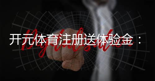 开元体育注册送体验金:畅享新手礼遇与高额返利