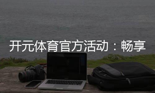 开元体育官方活动:畅享豪华礼遇与精彩赛事盛宴